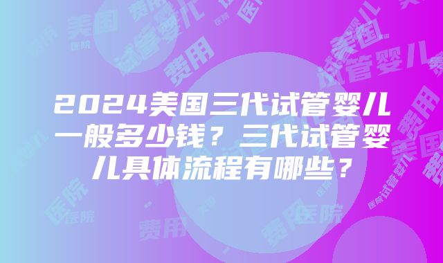 2024美国三代试管婴儿一般多少钱？三代试管婴儿具体流程有哪些？