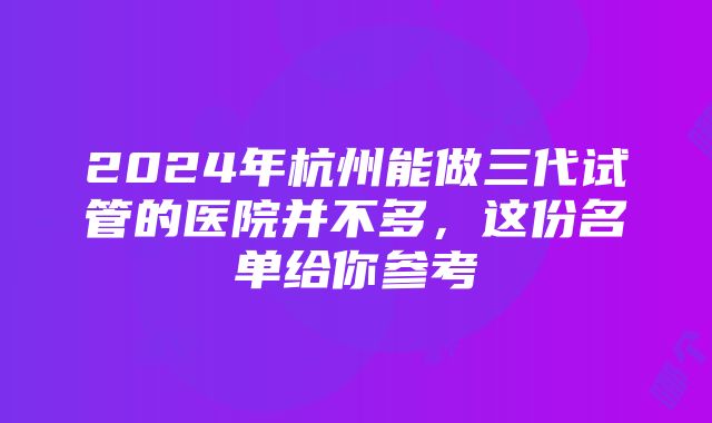 2024年杭州能做三代试管的医院并不多，这份名单给你参考