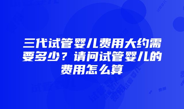 三代试管婴儿费用大约需要多少？请问试管婴儿的费用怎么算