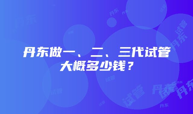 丹东做一、二、三代试管大概多少钱？