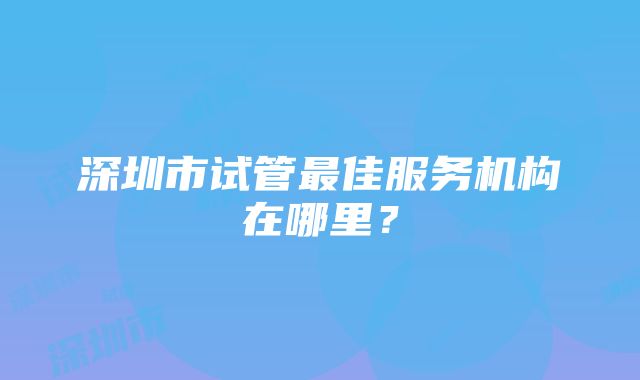 深圳市试管最佳服务机构在哪里？