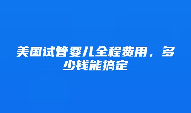 美国试管婴儿全程费用，多少钱能搞定