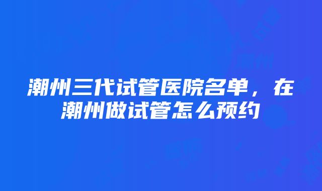 潮州三代试管医院名单，在潮州做试管怎么预约