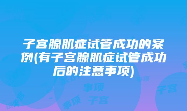 子宫腺肌症试管成功的案例(有子宫腺肌症试管成功后的注意事项)