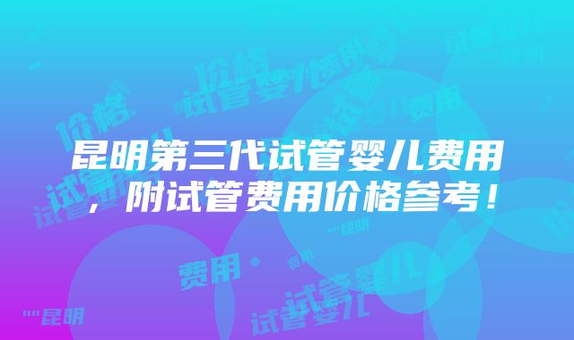 昆明第三代试管婴儿费用，附试管费用价格参考！