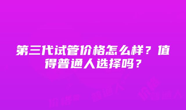 第三代试管价格怎么样？值得普通人选择吗？