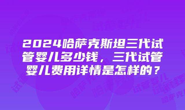 2024哈萨克斯坦三代试管婴儿多少钱，三代试管婴儿费用详情是怎样的？