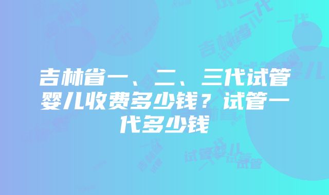 吉林省一、二、三代试管婴儿收费多少钱？试管一代多少钱