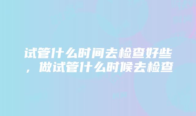 试管什么时间去检查好些，做试管什么时候去检查