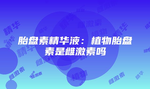 胎盘素精华液：植物胎盘素是雌激素吗