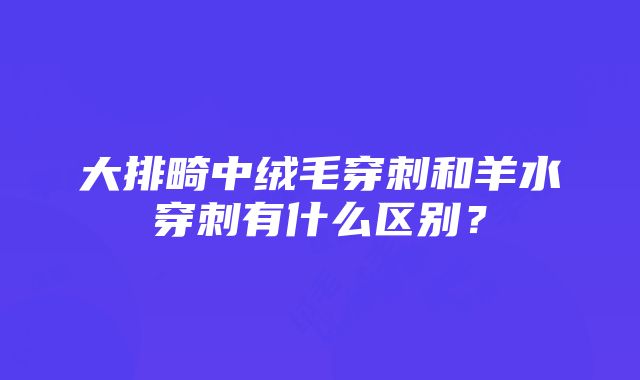 大排畸中绒毛穿刺和羊水穿刺有什么区别？