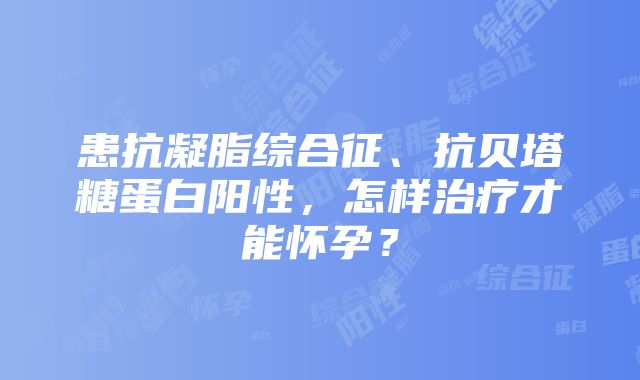 患抗凝脂综合征、抗贝塔糖蛋白阳性，怎样治疗才能怀孕？