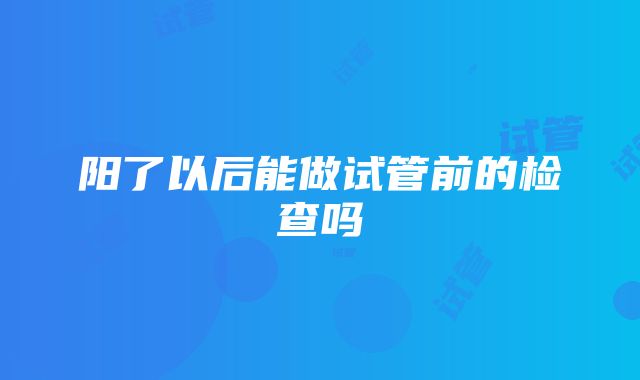 阳了以后能做试管前的检查吗