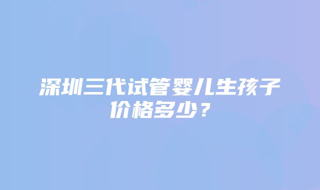 深圳三代试管婴儿生孩子价格多少？