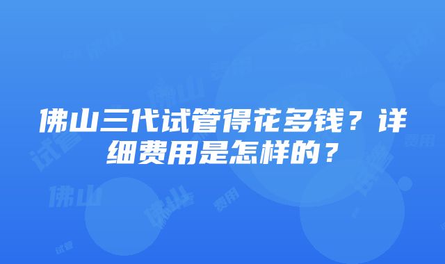 佛山三代试管得花多钱？详细费用是怎样的？