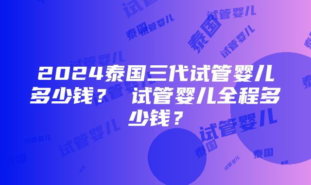 2024泰国三代试管婴儿多少钱？ 试管婴儿全程多少钱？