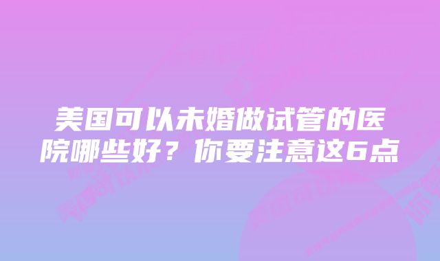 美国可以未婚做试管的医院哪些好？你要注意这6点