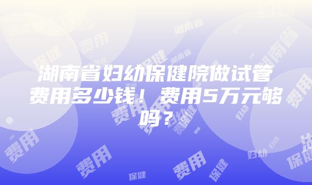 湖南省妇幼保健院做试管费用多少钱！费用5万元够吗？