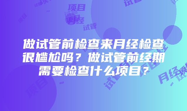 做试管前检查来月经检查很尴尬吗？做试管前经期需要检查什么项目？