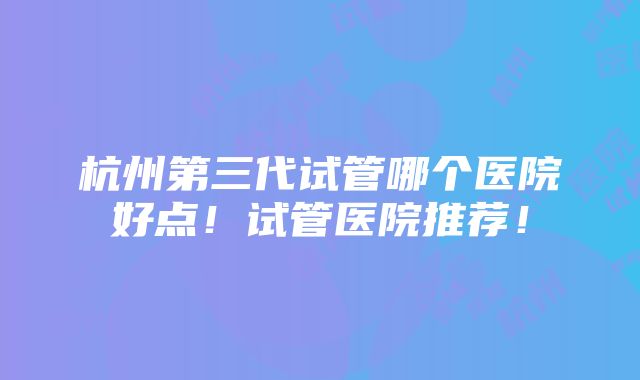 杭州第三代试管哪个医院好点！试管医院推荐！