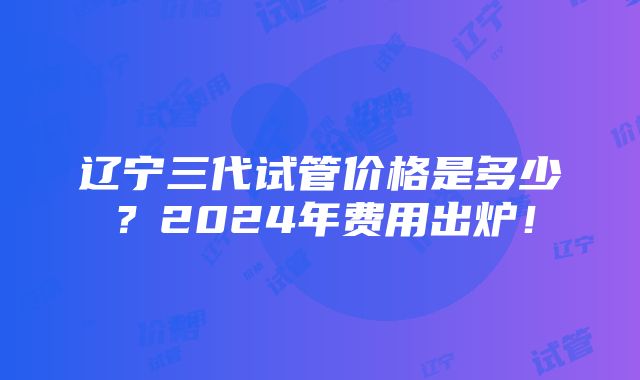 辽宁三代试管价格是多少？2024年费用出炉！