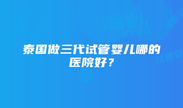 泰国做三代试管婴儿哪的医院好？