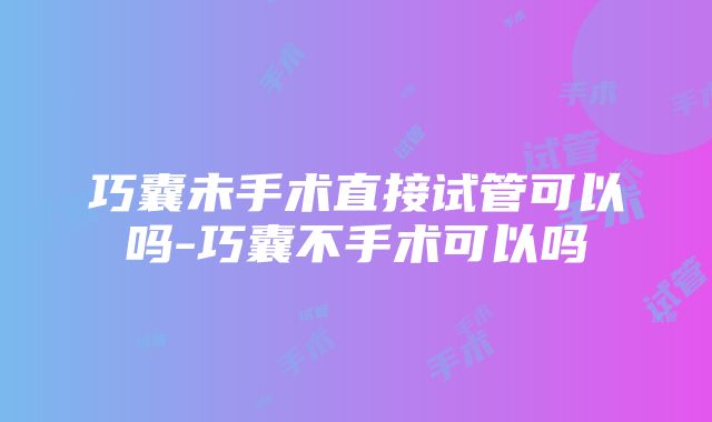 巧囊未手术直接试管可以吗-巧囊不手术可以吗