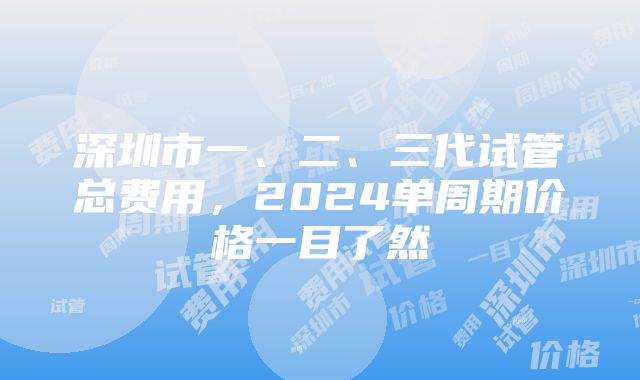 深圳市一、二、三代试管总费用，2024单周期价格一目了然