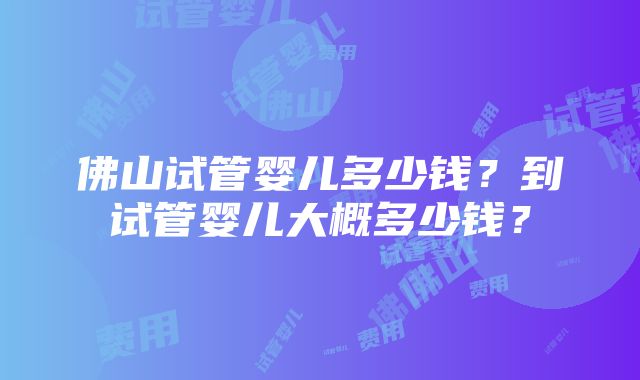 佛山试管婴儿多少钱？到试管婴儿大概多少钱？