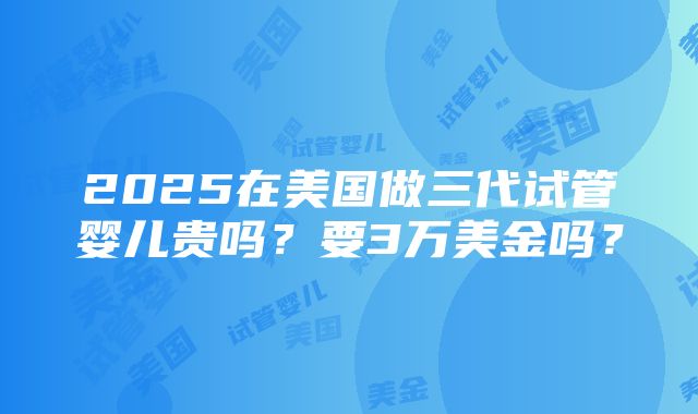 2025在美国做三代试管婴儿贵吗？要3万美金吗？