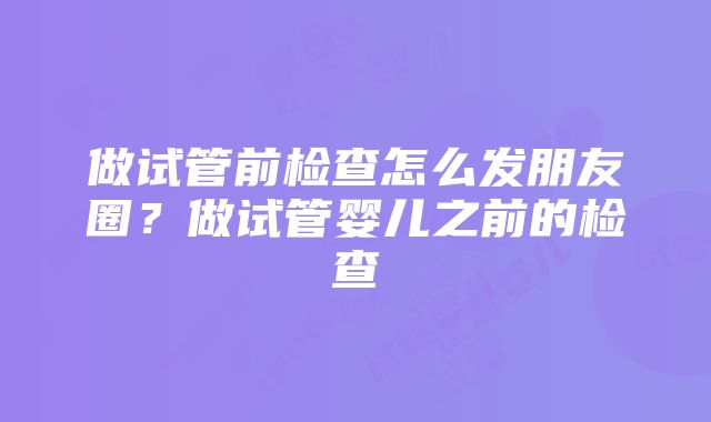 做试管前检查怎么发朋友圈？做试管婴儿之前的检查