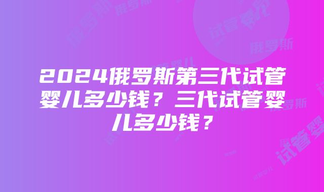 2024俄罗斯第三代试管婴儿多少钱？三代试管婴儿多少钱？