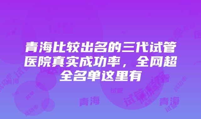 青海比较出名的三代试管医院真实成功率，全网超全名单这里有