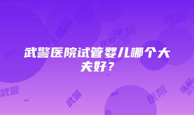 武警医院试管婴儿哪个大夫好？