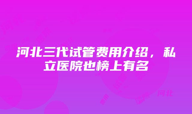 河北三代试管费用介绍，私立医院也榜上有名