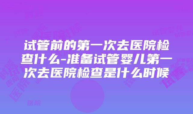 试管前的第一次去医院检查什么-准备试管婴儿第一次去医院检查是什么时候