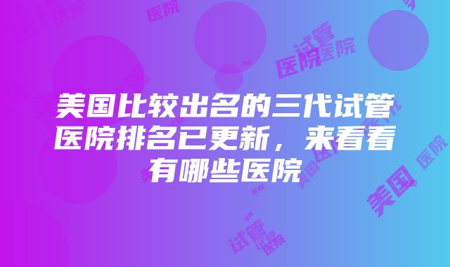 美国比较出名的三代试管医院排名已更新，来看看有哪些医院