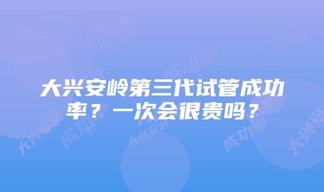 大兴安岭第三代试管成功率？一次会很贵吗？