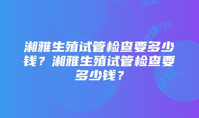 湘雅生殖试管检查要多少钱？湘雅生殖试管检查要多少钱？