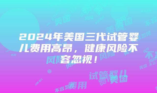 2024年美国三代试管婴儿费用高昂，健康风险不容忽视！