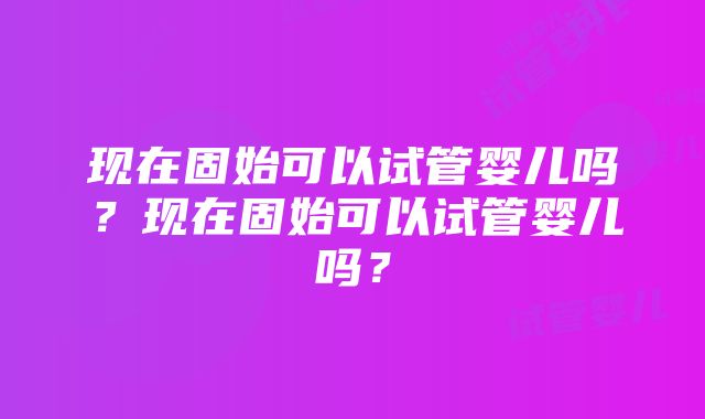 现在固始可以试管婴儿吗？现在固始可以试管婴儿吗？