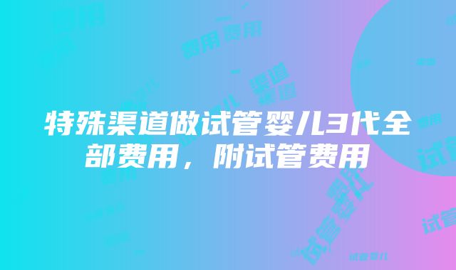 特殊渠道做试管婴儿3代全部费用，附试管费用