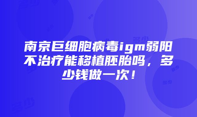 南京巨细胞病毒igm弱阳不治疗能移植胚胎吗，多少钱做一次！