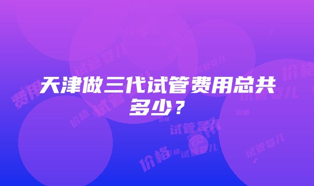 天津做三代试管费用总共多少？