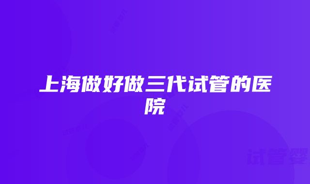 上海做好做三代试管的医院