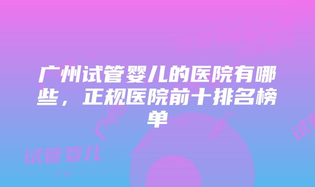 广州试管婴儿的医院有哪些，正规医院前十排名榜单