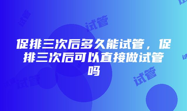 促排三次后多久能试管，促排三次后可以直接做试管吗