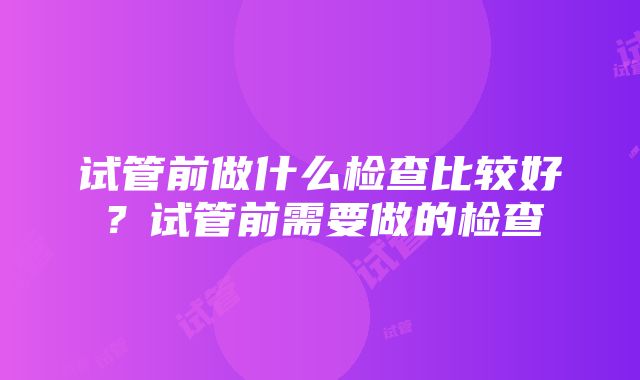 试管前做什么检查比较好？试管前需要做的检查