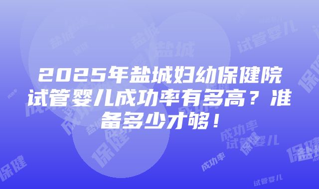 2025年盐城妇幼保健院试管婴儿成功率有多高？准备多少才够！