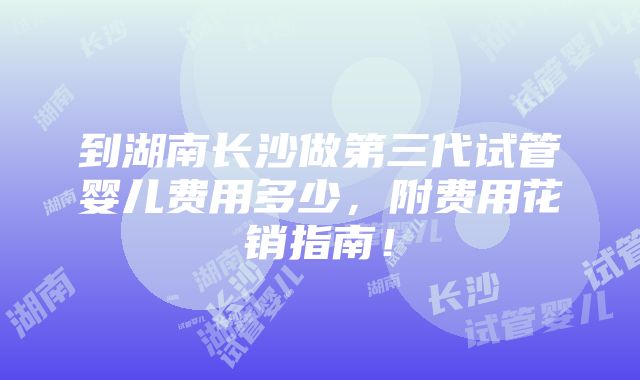 到湖南长沙做第三代试管婴儿费用多少，附费用花销指南！